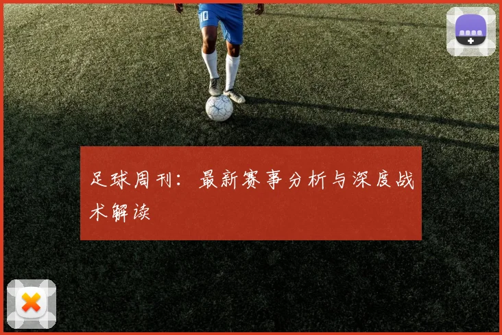 足球周刊：最新赛事分析与深度战术解读