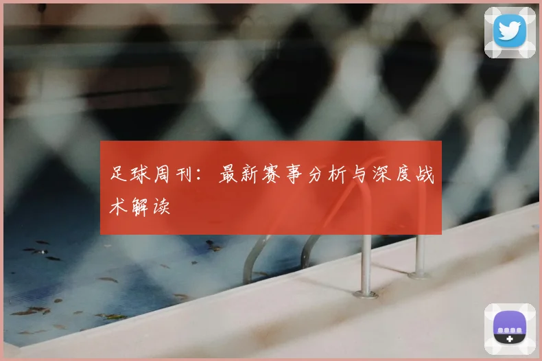 足球周刊：最新赛事分析与深度战术解读