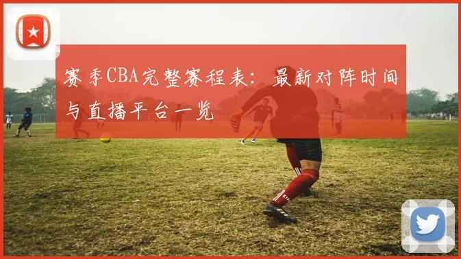 赛季CBA完整赛程表：最新对阵时间与直播平台一览