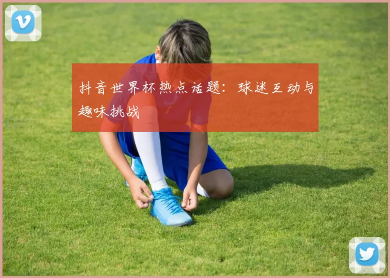 抖音世界杯热点话题:球迷互动与趣味挑战