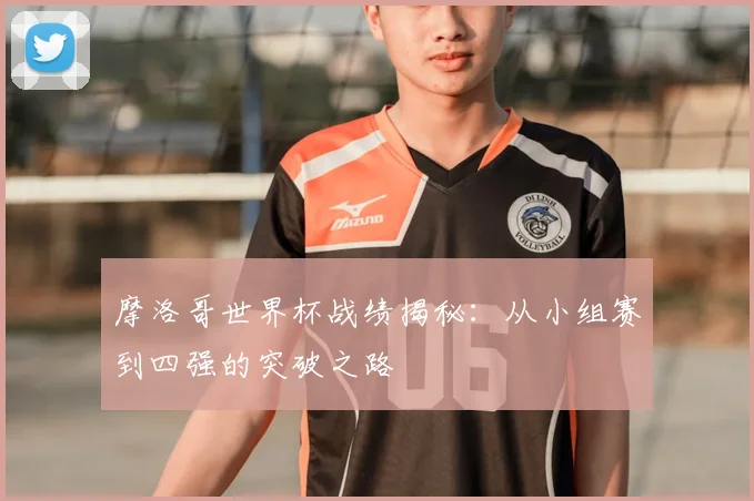 摩洛哥世界杯战绩揭秘:从小组赛到四强的突破之路