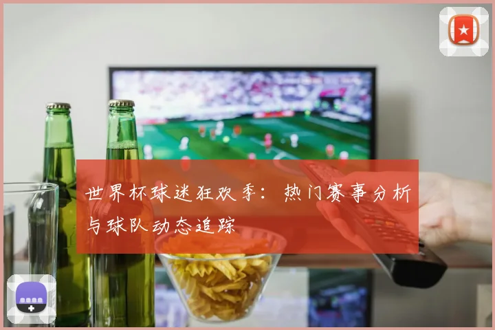 世界杯球迷狂欢季：热门赛事分析与球队动态追踪