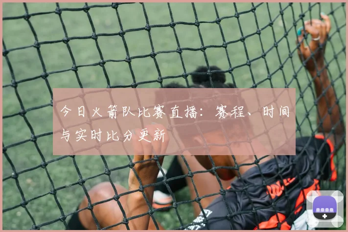 今日火箭队比赛直播:赛程、时间与实时比分更新