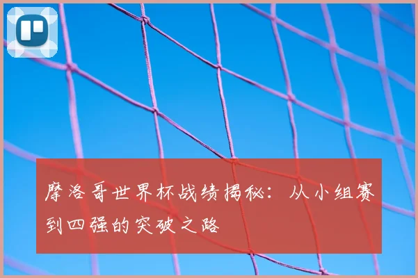 摩洛哥世界杯战绩揭秘：从小组赛到四强的突破之路